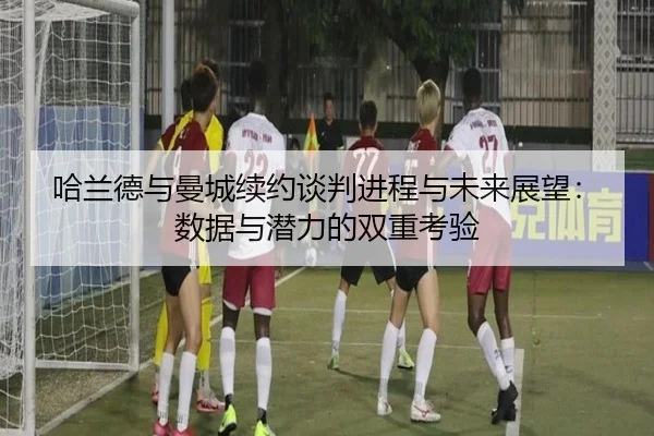 哈兰德与曼城续约谈判进程与未来展望：数据与潜力的双重考验